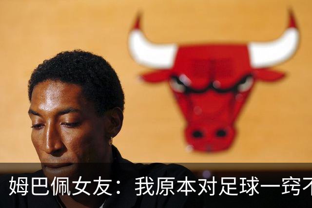 姆巴佩女友：我原本对足球一窍不通，但现在开始感兴趣了